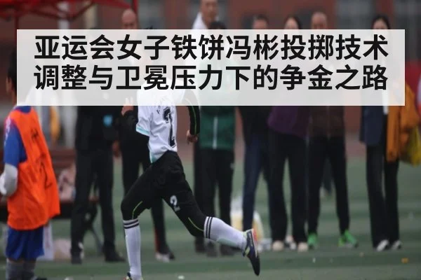 亚运会女子铁饼冯彬投掷技术调整与卫冕压力下的争金之路